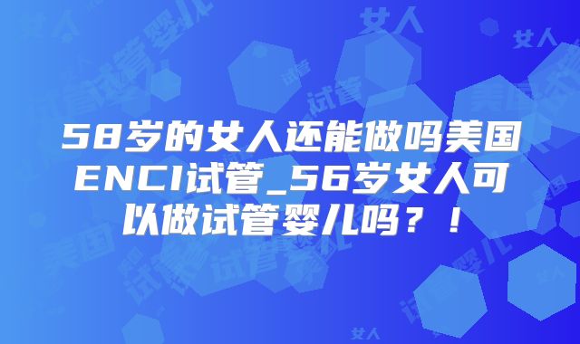 58岁的女人还能做吗美国ENCI试管_56岁女人可以做试管婴儿吗？！