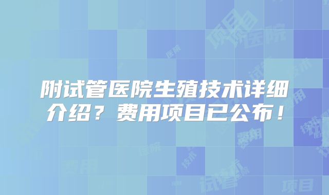 附试管医院生殖技术详细介绍？费用项目已公布！