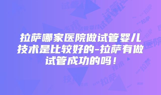 拉萨哪家医院做试管婴儿技术是比较好的-拉萨有做试管成功的吗！