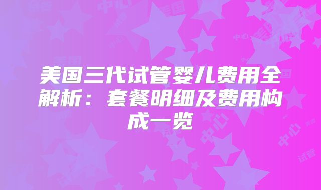 美国三代试管婴儿费用全解析:套餐明细及费用构成一览