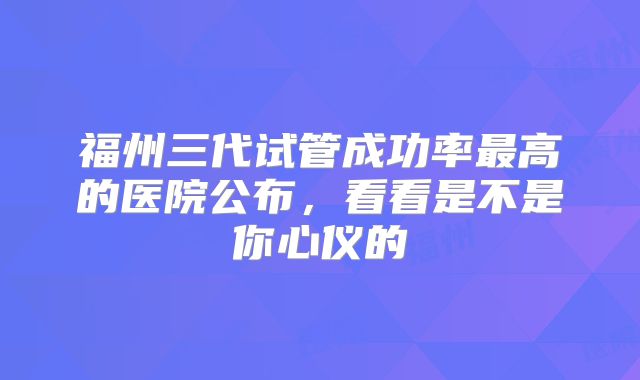 福州三代试管成功率最高的医院公布，看看是不是你心仪的
