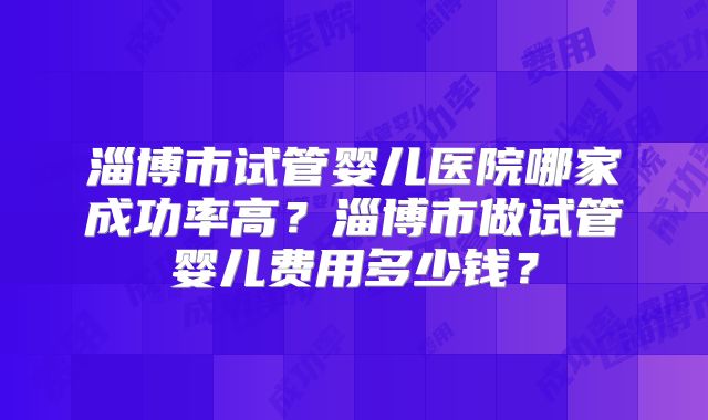 淄博市试管婴儿医院哪家成功率高？淄博市做试管婴儿费用多少钱？