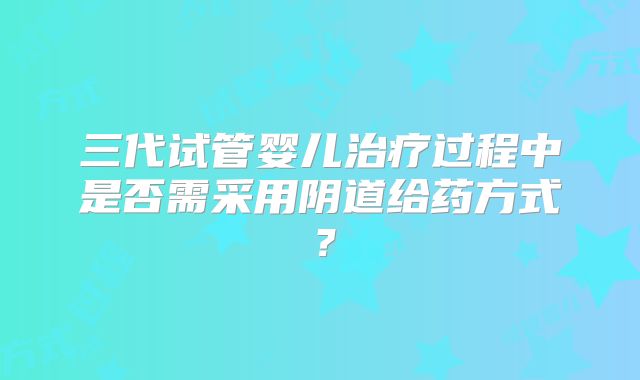 三代试管婴儿治疗过程中是否需采用阴道给药方式？