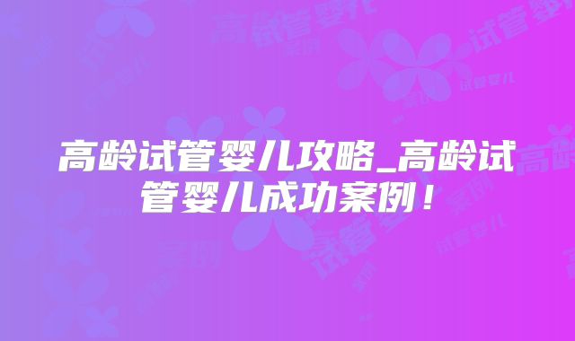 高龄试管婴儿攻略_高龄试管婴儿成功案例！