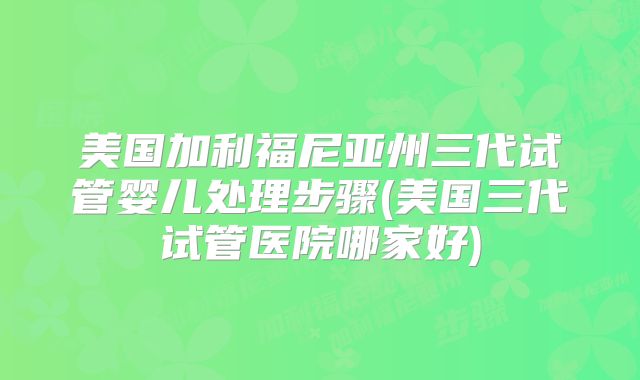 美国加利福尼亚州三代试管婴儿处理步骤(美国三代试管医院哪家好)