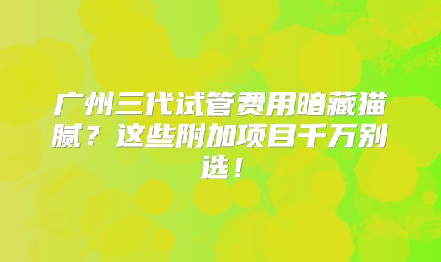 广州三代试管费用暗藏猫腻？这些附加项目千万别选！