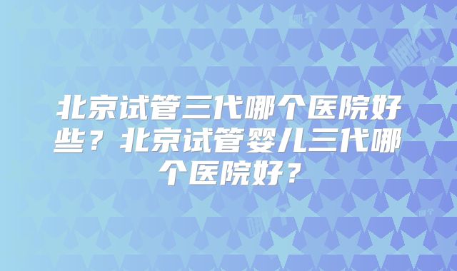 北京试管三代哪个医院好些？北京试管婴儿三代哪个医院好？