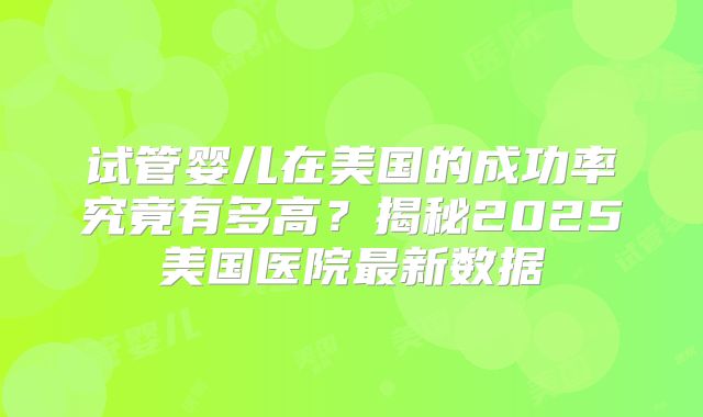 试管婴儿在美国的成功率究竟有多高？揭秘2025美国医院最新数据