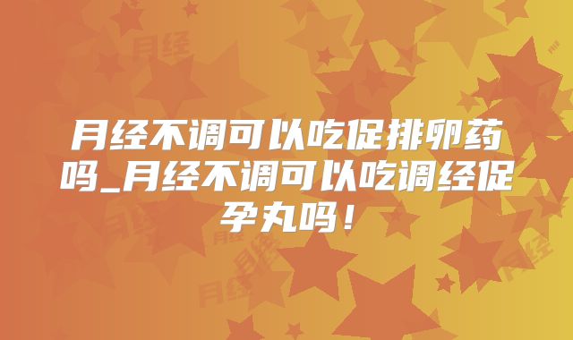 月经不调可以吃促排卵药吗_月经不调可以吃调经促孕丸吗！