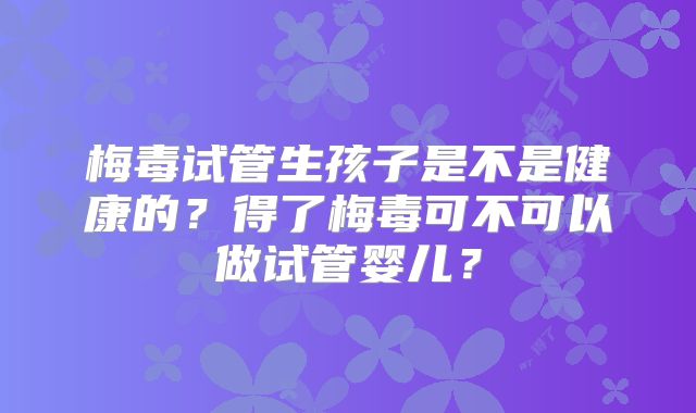 梅毒试管生孩子是不是健康的?得了梅毒可不可以做试管婴儿?