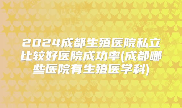 2024成都生殖医院私立比较好医院成功率(成都哪些医院有生殖医学科)