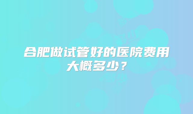 合肥做试管好的医院费用大概多少？