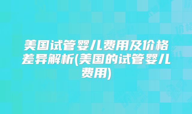 美国试管婴儿费用及价格差异解析(美国的试管婴儿费用)