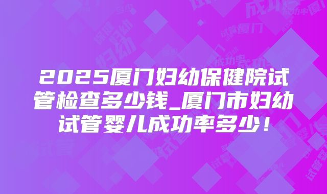 2025厦门妇幼保健院试管检查多少钱_厦门市妇幼试管婴儿成功率多少！
