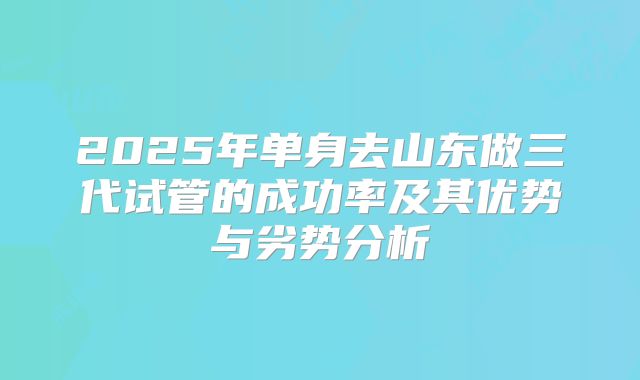 2025年单身去山东做三代试管的成功率及其优势与劣势分析