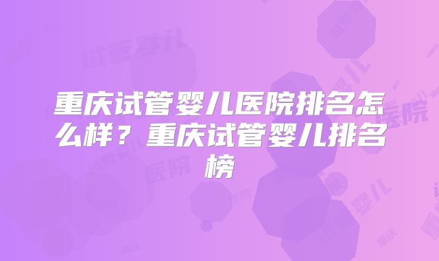 重庆试管婴儿医院排名怎么样？重庆试管婴儿排名榜