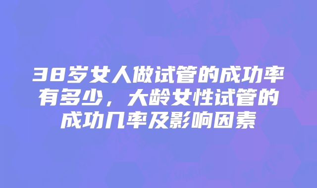 38岁女人做试管的成功率有多少，大龄女性试管的成功几率及影响因素