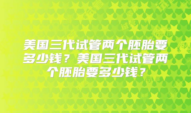 美国三代试管两个胚胎要多少钱?美国三代试管两个胚胎要多少钱?