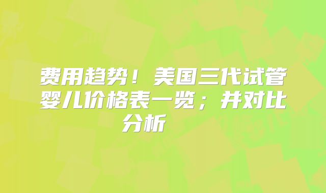 费用趋势!美国三代试管婴儿价格表一览;并对比分析