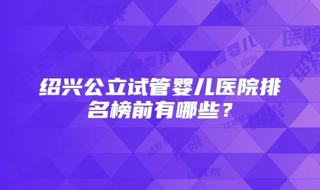 绍兴公立试管婴儿医院排名榜前有哪些？