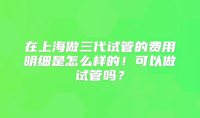 在上海做三代试管的费用明细是怎么样的！可以做试管吗？