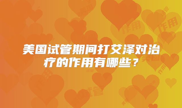 美国试管期间打艾泽对治疗的作用有哪些？