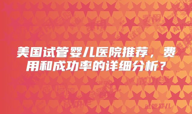 美国试管婴儿医院推荐，费用和成功率的详细分析？