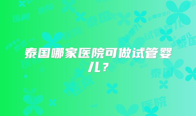 泰国哪家医院可做试管婴儿？