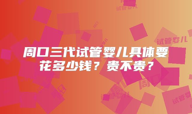 周口三代试管婴儿具体要花多少钱？贵不贵？