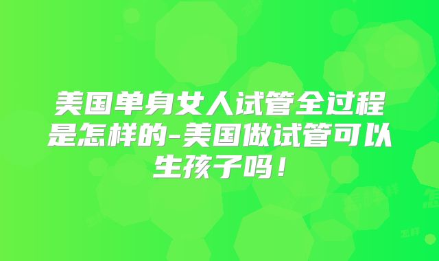 美国单身女人试管全过程是怎样的-美国做试管可以生孩子吗!