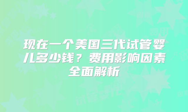 现在一个美国三代试管婴儿多少钱?费用影响因素全面解析