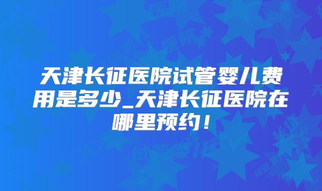 天津长征医院试管婴儿费用是多少_天津长征医院在哪里预约！