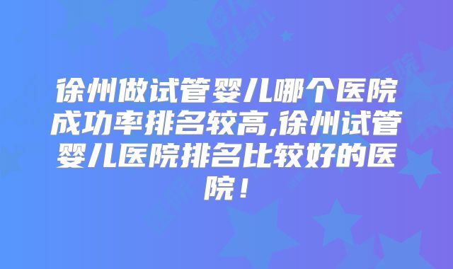 徐州做试管婴儿哪个医院成功率排名较高,徐州试管婴儿医院排名比较好的医院！