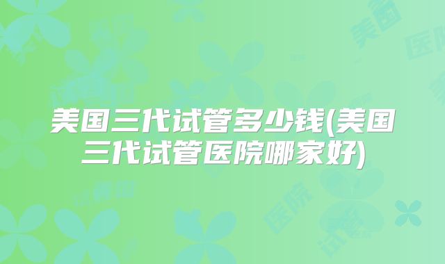 美国三代试管多少钱(美国三代试管医院哪家好)