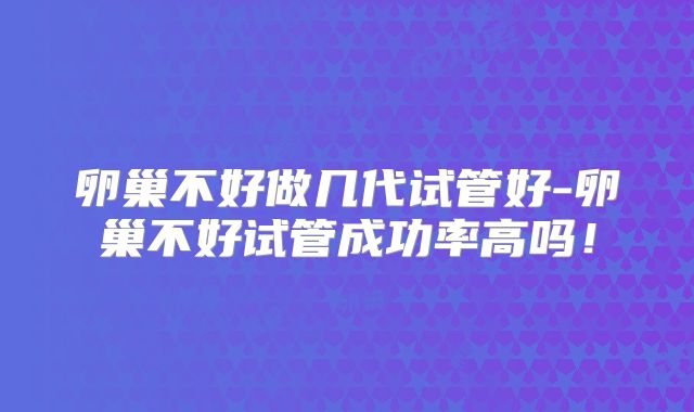 卵巢不好做几代试管好-卵巢不好试管成功率高吗！