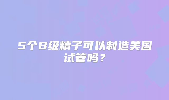 5个B级精子可以制造美国试管吗？