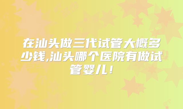 在汕头做三代试管大概多少钱,汕头哪个医院有做试管婴儿!