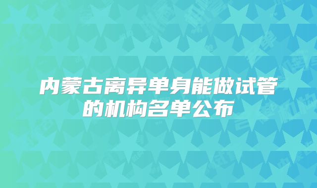 内蒙古离异单身能做试管的机构名单公布