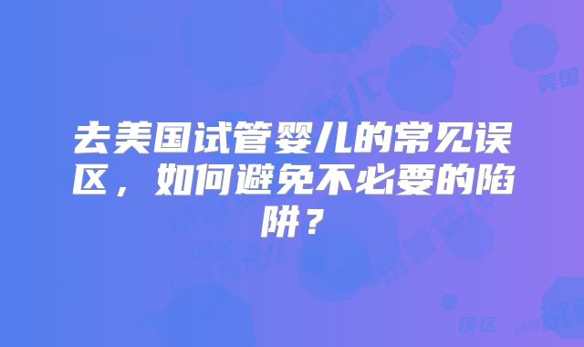 去美国试管婴儿的常见误区，如何避免不必要的陷阱？