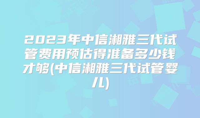 2023年中信湘雅三代试管费用预估得准备多少钱才够(中信湘雅三代试管婴儿)
