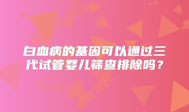 白血病的基因可以通过三代试管婴儿筛查排除吗？