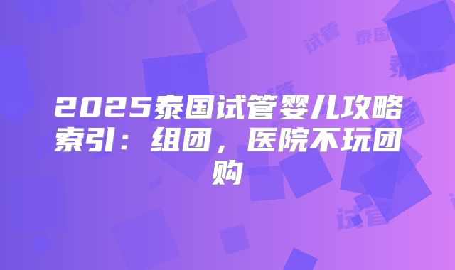 2025泰国试管婴儿攻略索引：组团，医院不玩团购