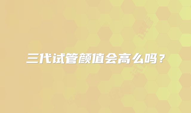 三代试管颜值会高么吗?