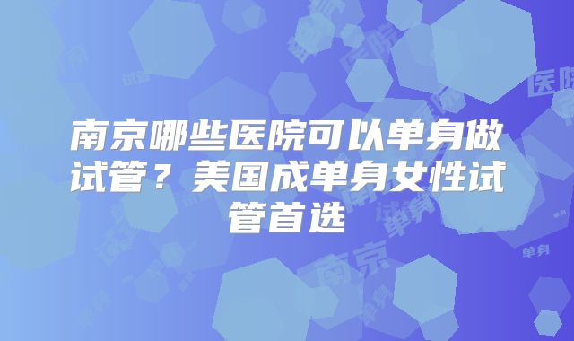南京哪些医院可以单身做试管?美国成单身女性试管首选