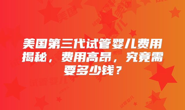 美国第三代试管婴儿费用揭秘，费用高昂，究竟需要多少钱？
