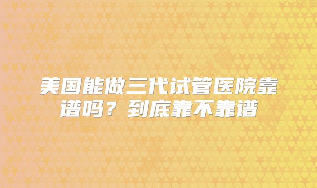 美国能做三代试管医院靠谱吗？到底靠不靠谱