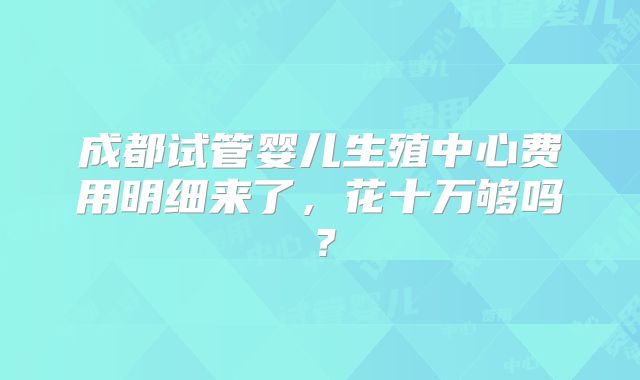 成都试管婴儿生殖中心费用明细来了，花十万够吗？