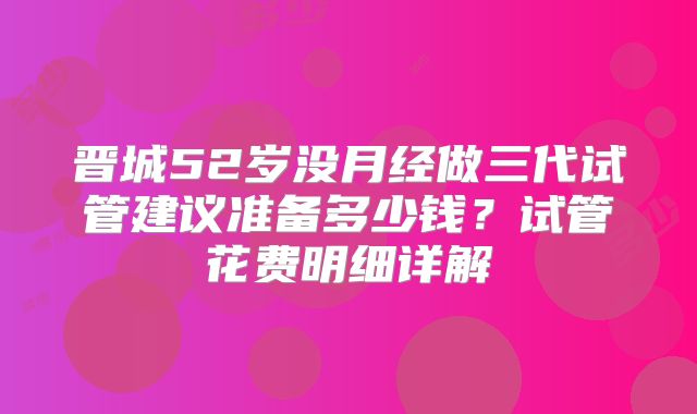 晋城52岁没月经做三代试管建议准备多少钱？试管花费明细详解