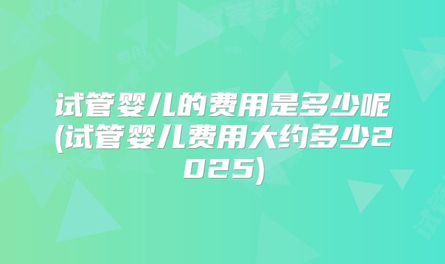 试管婴儿的费用是多少呢(试管婴儿费用大约多少2025)