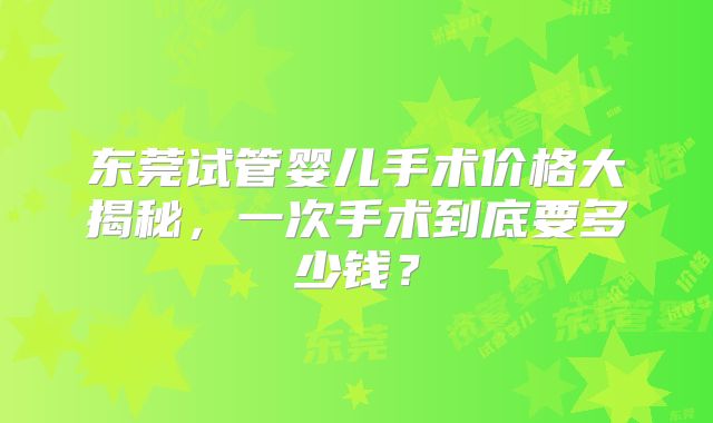 东莞试管婴儿手术价格大揭秘，一次手术到底要多少钱？